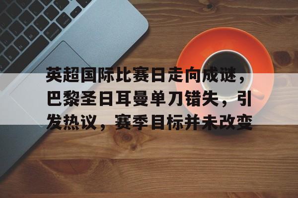 爱游戏中文版-包含英超国际比赛日走向成谜，巴黎圣日耳曼单刀错失，引发热议，赛季目标并未改变的词条