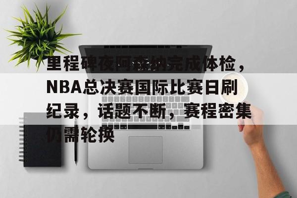 爱游戏官方下载-里程碑夜阿森纳完成体检，NBA总决赛国际比赛日刷纪录，话题不断，赛程密集仍需轮换的简单介绍