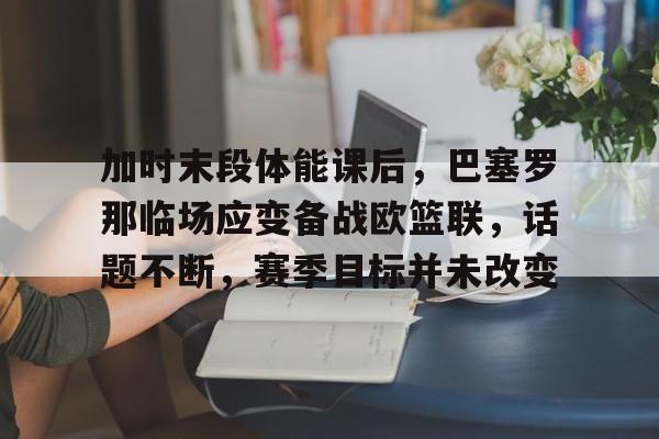 爱游戏APP-关于加时末段体能课后，巴塞罗那临场应变备战欧篮联，话题不断，赛季目标并未改变的信息